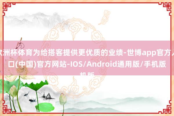 欧洲杯体育为给搭客提供更优质的业绩-世博app官方入口(中国)官方网站-IOS/Android通用版/手机版