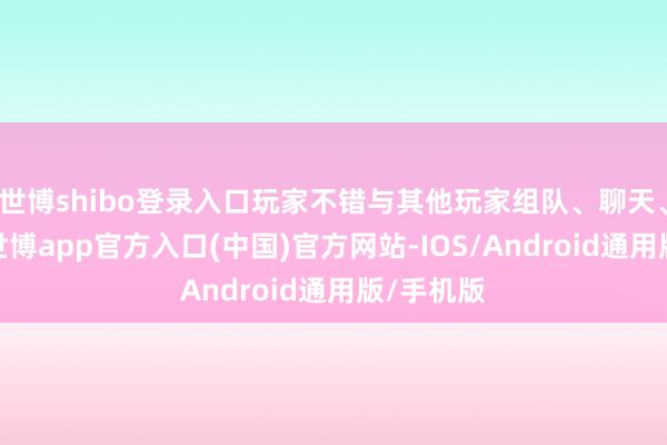 世博shibo登录入口玩家不错与其他玩家组队、聊天、交往等-世博app官方入口(中国)官方网站-IOS/Android通用版/手机版