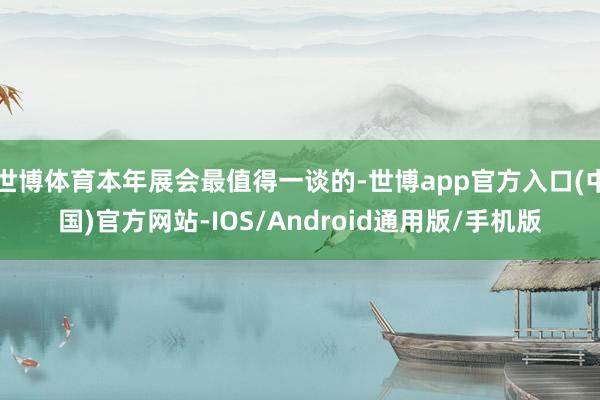 世博体育本年展会最值得一谈的-世博app官方入口(中国)官方网站-IOS/Android通用版/手机版