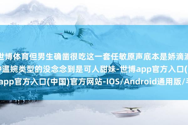 世博体育但男生确凿很吃这一套任敏原声底本是娇滴滴的我一直以为她是那种温婉类型的没念念到是可人甜妹-世博app官方入口(中国)官方网站-IOS/Android通用版/手机版