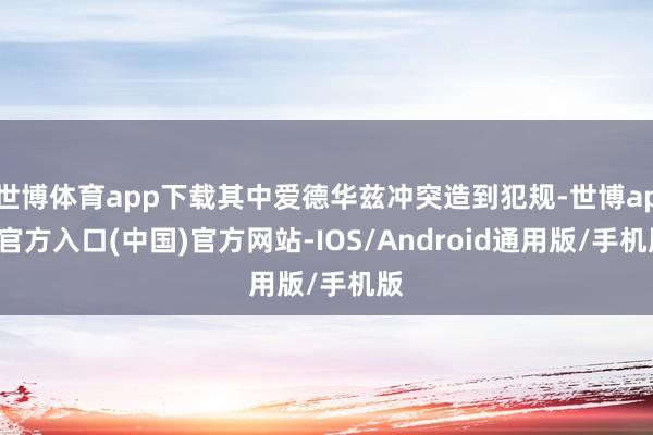 世博体育app下载其中爱德华兹冲突造到犯规-世博app官方入口(中国)官方网站-IOS/Android通用版/手机版