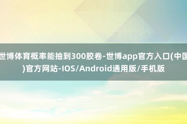 世博体育概率能抽到300胶卷-世博app官方入口(中国)官方网站-IOS/Android通用版/手机版