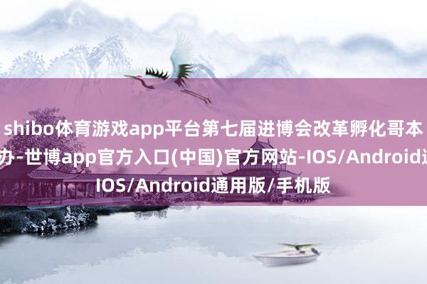 shibo体育游戏app平台第七届进博会改革孵化哥本哈根圆桌会举办-世博app官方入口(中国)官方网站-IOS/Android通用版/手机版