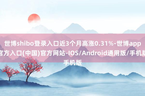 世博shibo登录入口近3个月高涨0.31%-世博app官方入口(中国)官方网站-IOS/Android通用版/手机版