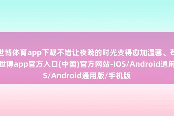 世博体育app下载不错让夜晚的时光变得愈加温馨、苟且或刺激-世博app官方入口(中国)官方网站-IOS/Android通用版/手机版