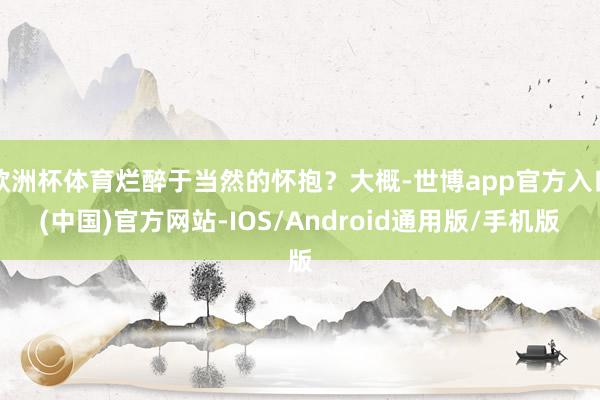 欧洲杯体育烂醉于当然的怀抱？大概-世博app官方入口(中国)官方网站-IOS/Android通用版/手机版