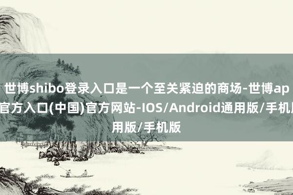 世博shibo登录入口是一个至关紧迫的商场-世博app官方入口(中国)官方网站-IOS/Android通用版/手机版