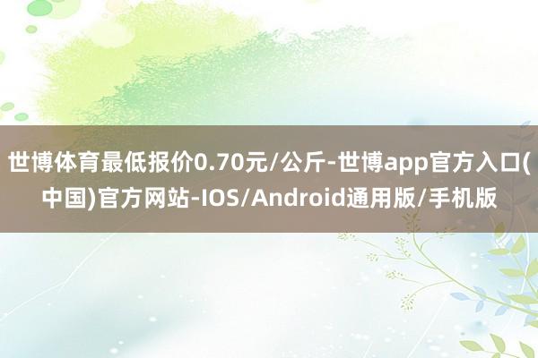 世博体育最低报价0.70元/公斤-世博app官方入口(中国)官方网站-IOS/Android通用版/手机版