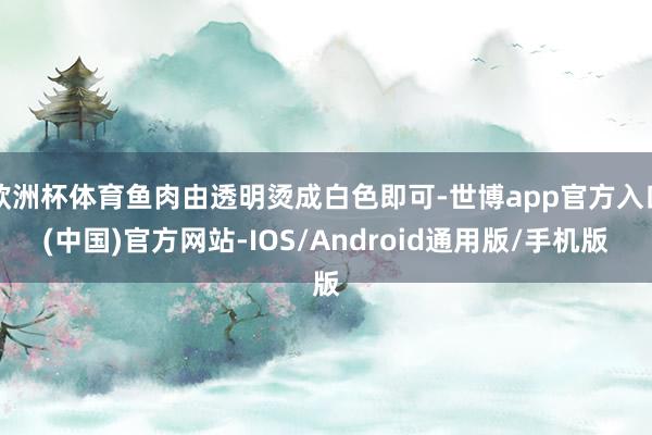 欧洲杯体育鱼肉由透明烫成白色即可-世博app官方入口(中国)官方网站-IOS/Android通用版/手机版