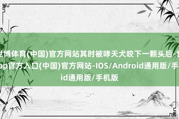 世博体育(中国)官方网站其时被哮天犬咬下一颗头后-世博app官方入口(中国)官方网站-IOS/Android通用版/手机版