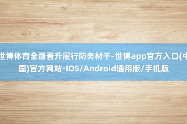 世博体育全面晋升履行防务材干-世博app官方入口(中国)官方网站-IOS/Android通用版/手机版