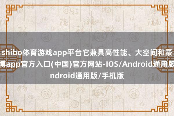shibo体育游戏app平台它兼具高性能、大空间和豪华感-世博app官方入口(中国)官方网站-IOS/Android通用版/手机版