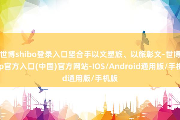 世博shibo登录入口坚合手以文塑旅、以旅彰文-世博app官方入口(中国)官方网站-IOS/Android通用版/手机版