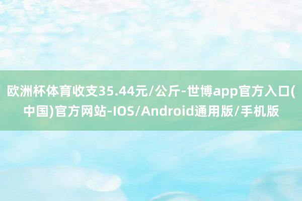 欧洲杯体育收支35.44元/公斤-世博app官方入口(中国)官方网站-IOS/Android通用版/手机版