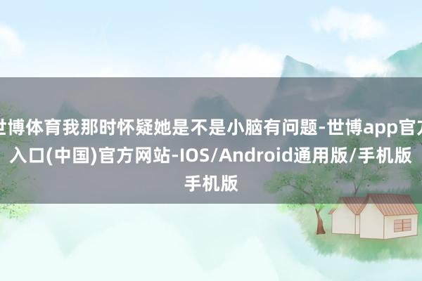 世博体育我那时怀疑她是不是小脑有问题-世博app官方入口(中国)官方网站-IOS/Android通用版/手机版