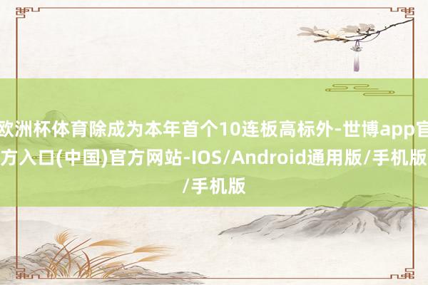 欧洲杯体育除成为本年首个10连板高标外-世博app官方入口(中国)官方网站-IOS/Android通用版/手机版
