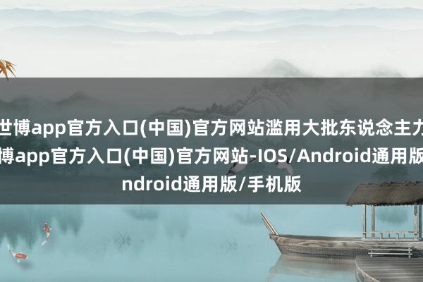 世博app官方入口(中国)官方网站滥用大批东说念主力物力-世博app官方入口(中国)官方网站-IOS/Android通用版/手机版