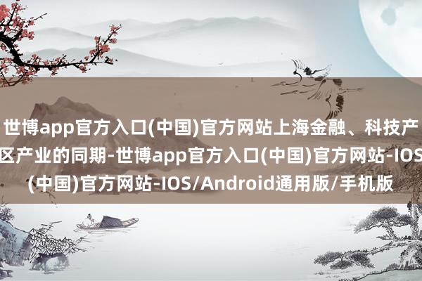 世博app官方入口(中国)官方网站上海金融、科技产业赋能长三角其他地区产业的同期-世博app官方入口(中国)官方网站-IOS/Android通用版/手机版
