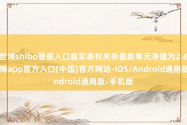 世博shibo登录入口嘉实泰和夹杂最新单元净值为2.679元-世博app官方入口(中国)官方网站-IOS/Android通用版/手机版