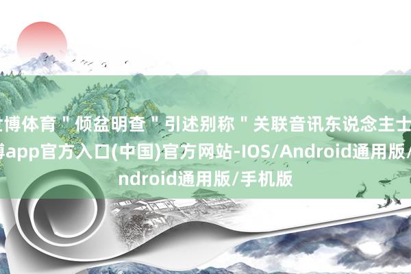 世博体育＂倾盆明查＂引述别称＂关联音讯东说念主士＂说-世博app官方入口(中国)官方网站-IOS/Android通用版/手机版
