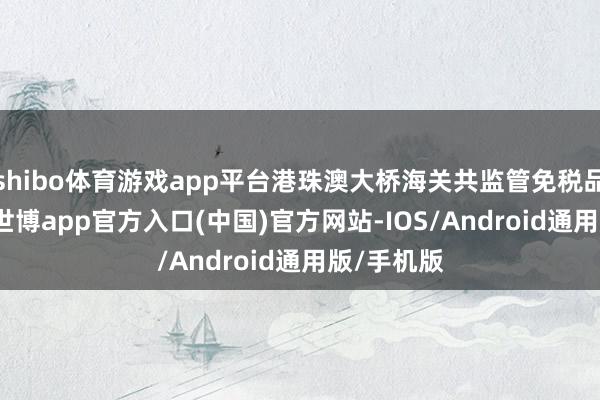 shibo体育游戏app平台港珠澳大桥海关共监管免税品1.6万件-世博app官方入口(中国)官方网站-IOS/Android通用版/手机版