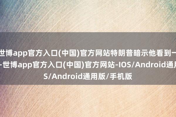 世博app官方入口(中国)官方网站特朗普暗示他看到一份陈述清楚-世博app官方入口(中国)官方网站-IOS/Android通用版/手机版