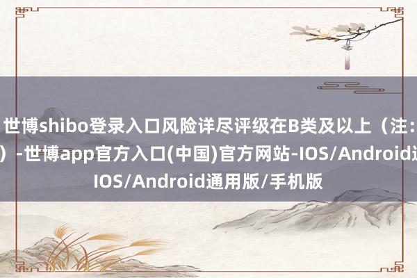世博shibo登录入口风险详尽评级在B类及以上（注：属于定性场所）-世博app官方入口(中国)官方网站-IOS/Android通用版/手机版