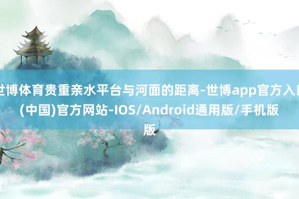 世博体育贵重亲水平台与河面的距离-世博app官方入口(中国)官方网站-IOS/Android通用版/手机版