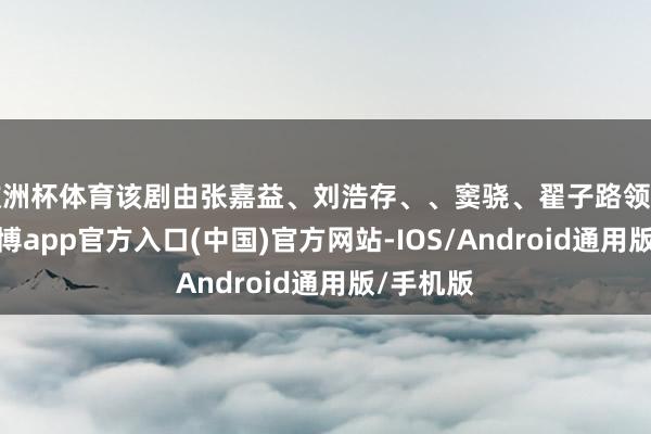 欧洲杯体育该剧由张嘉益、刘浩存、、窦骁、翟子路领衔主演-世博app官方入口(中国)官方网站-IOS/Android通用版/手机版