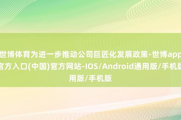 世博体育为进一步推动公司巨匠化发展政策-世博app官方入口(中国)官方网站-IOS/Android通用版/手机版