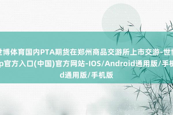 世博体育国内PTA期货在郑州商品交游所上市交游-世博app官方入口(中国)官方网站-IOS/Android通用版/手机版