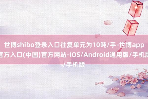 世博shibo登录入口往复单元为10吨/手-世博app官方入口(中国)官方网站-IOS/Android通用版/手机版