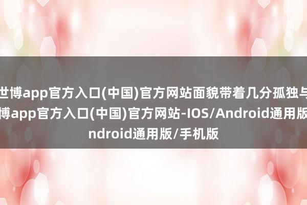 世博app官方入口(中国)官方网站面貌带着几分孤独与沧桑-世博app官方入口(中国)官方网站-IOS/Android通用版/手机版
