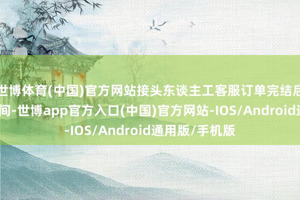 世博体育(中国)官方网站接头东谈主工客服订单完结后收益提现的时间-世博app官方入口(中国)官方网站-IOS/Android通用版/手机版