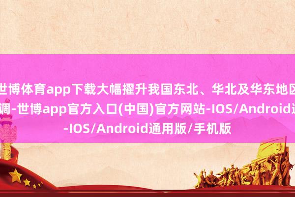 世博体育app下载大幅擢升我国东北、华北及华东地区自然气供应才调-世博app官方入口(中国)官方网站-IOS/Android通用版/手机版