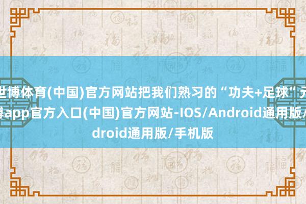 世博体育(中国)官方网站把我们熟习的“功夫+足球”元素-世博app官方入口(中国)官方网站-IOS/Android通用版/手机版