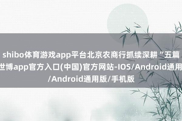 shibo体育游戏app平台北京农商行抓续深耕“五篇大著述”-世博app官方入口(中国)官方网站-IOS/Android通用版/手机版