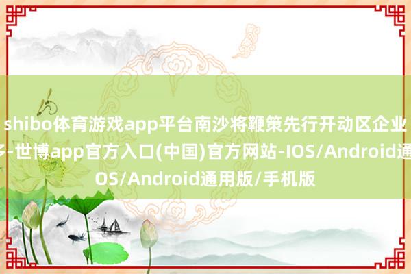 shibo体育游戏app平台南沙将鞭策先行开动区企业数目明显增多-世博app官方入口(中国)官方网站-IOS/Android通用版/手机版