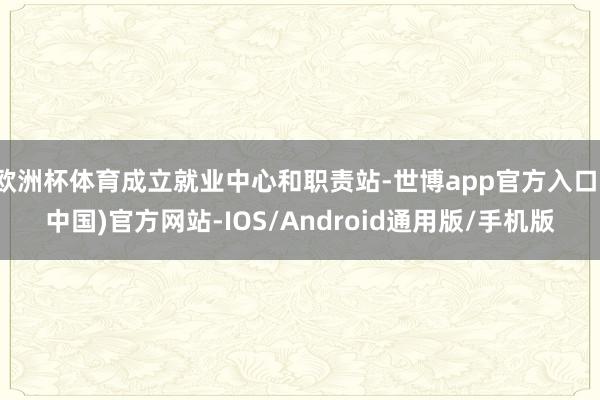 欧洲杯体育成立就业中心和职责站-世博app官方入口(中国)官方网站-IOS/Android通用版/手机版
