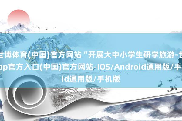 世博体育(中国)官方网站“开展大中小学生研学旅游-世博app官方入口(中国)官方网站-IOS/Android通用版/手机版