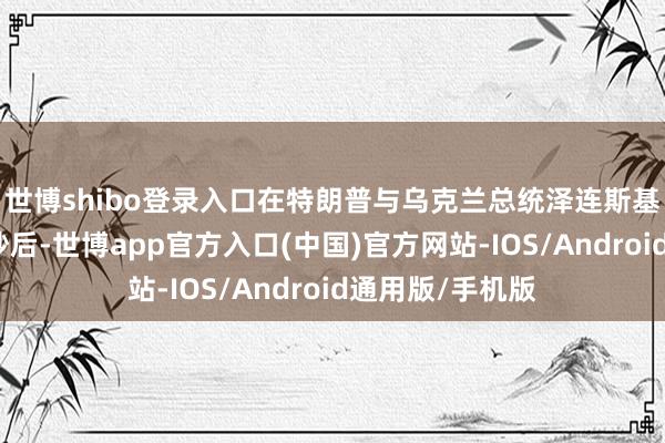 世博shibo登录入口在特朗普与乌克兰总统泽连斯基在白宫发生争吵后-世博app官方入口(中国)官方网站-IOS/Android通用版/手机版