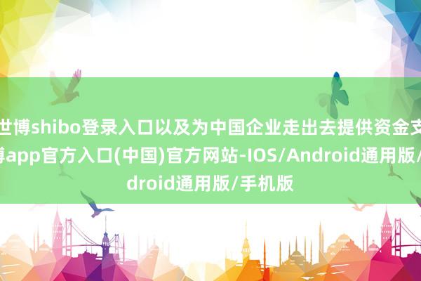 世博shibo登录入口以及为中国企业走出去提供资金支抓-世博app官方入口(中国)官方网站-IOS/Android通用版/手机版