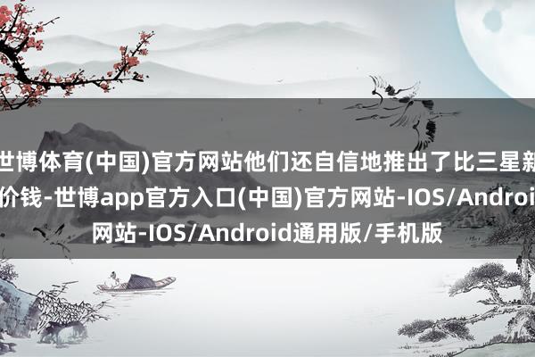 世博体育(中国)官方网站他们还自信地推出了比三星新址品更贵确当地价钱-世博app官方入口(中国)官方网站-IOS/Android通用版/手机版