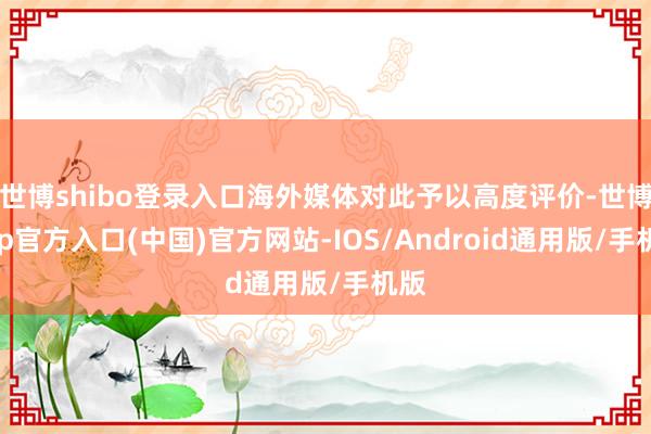 世博shibo登录入口海外媒体对此予以高度评价-世博app官方入口(中国)官方网站-IOS/Android通用版/手机版