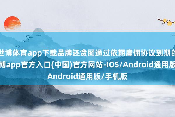 世博体育app下载品牌还贪图通过依期雇佣协议到期的款式-世博app官方入口(中国)官方网站-IOS/Android通用版/手机版