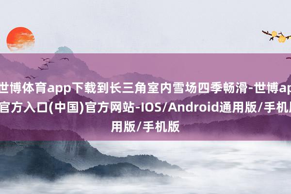 世博体育app下载到长三角室内雪场四季畅滑-世博app官方入口(中国)官方网站-IOS/Android通用版/手机版
