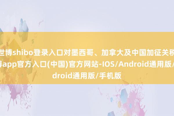 世博shibo登录入口对墨西哥、加拿大及中国加征关税后-世博app官方入口(中国)官方网站-IOS/Android通用版/手机版