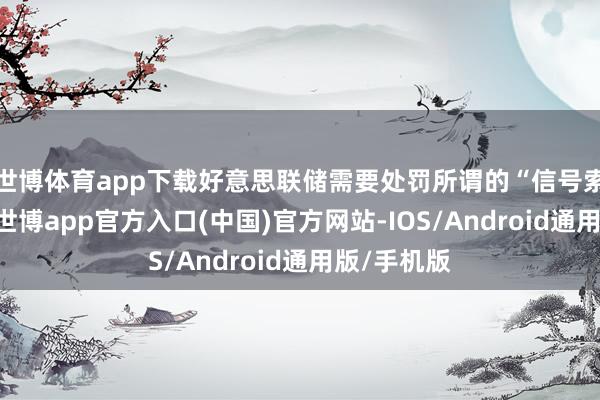世博体育app下载好意思联储需要处罚所谓的“信号索取问题”-世博app官方入口(中国)官方网站-IOS/Android通用版/手机版