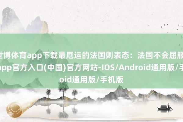 世博体育app下载最厄运的法国则表态：法国不会屈服-世博app官方入口(中国)官方网站-IOS/Android通用版/手机版