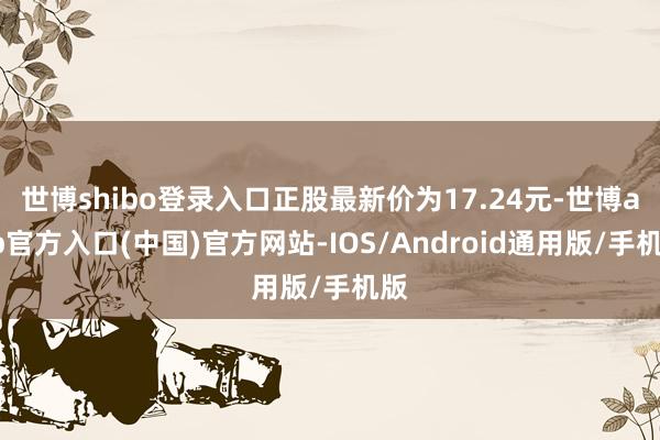 世博shibo登录入口正股最新价为17.24元-世博app官方入口(中国)官方网站-IOS/Android通用版/手机版